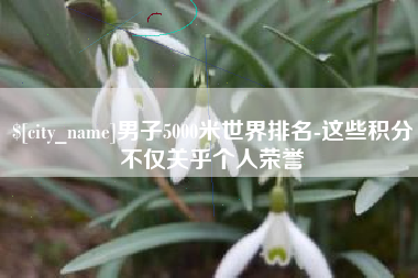 惠东男子5000米世界排名-这些积分不仅关乎个人荣誉