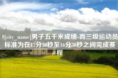 惠东男子五千米成绩-而三级运动员标准为在17分30秒至16分30秒之间完成赛程