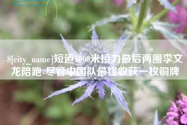 惠东短道5000米接力最后两圈李文龙陪跑-尽管中国队最终收获一枚铜牌