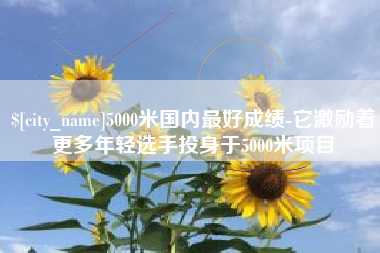 惠东5000米国内最好成绩-它激励着更多年轻选手投身于5000米项目