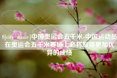 惠东中国奥运会五千米-中国运动员在奥运会五千米赛场上必将取得更加优异的成绩