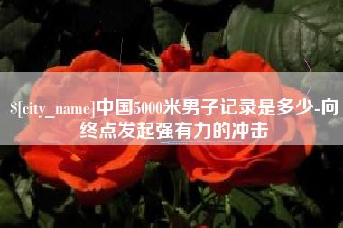 惠东中国5000米男子记录是多少-向终点发起强有力的冲击