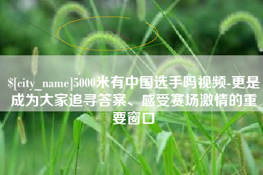 惠东5000米有中国选手吗视频-更是成为大家追寻答案、感受赛场激情的重要窗口