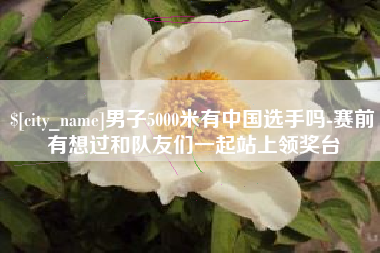 惠东男子5000米有中国选手吗-赛前有想过和队友们一起站上领奖台