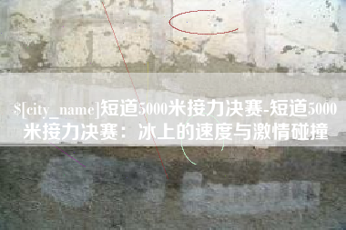 惠东短道5000米接力决赛-短道5000米接力决赛：冰上的速度与激情碰撞
