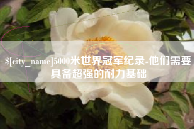 惠东5000米世界冠军纪录-他们需要具备超强的耐力基础