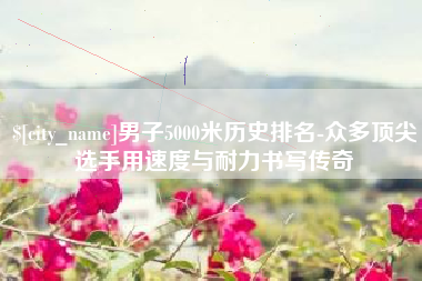 惠东男子5000米历史排名-众多顶尖选手用速度与耐力书写传奇