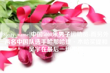 惠东中国5000米男子运动员-而另外两名中国队选手哈那哈提·木哈买提和吴宇在最后一组出场