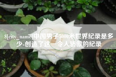 惠东中国男子5000米世界纪录是多少-创造了这一令人骄傲的纪录